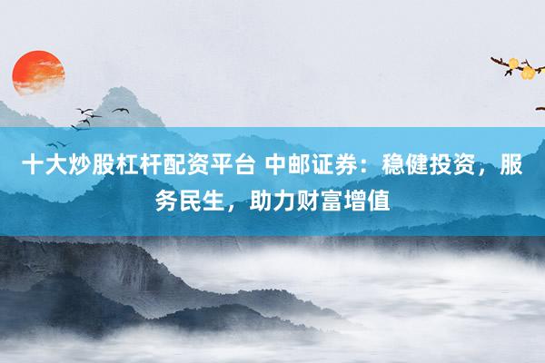 十大炒股杠杆配资平台 中邮证券：稳健投资，服务民生，助力财富增值