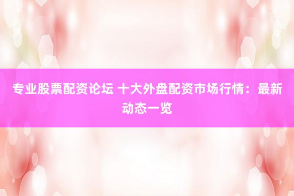 专业股票配资论坛 十大外盘配资市场行情：最新动态一览