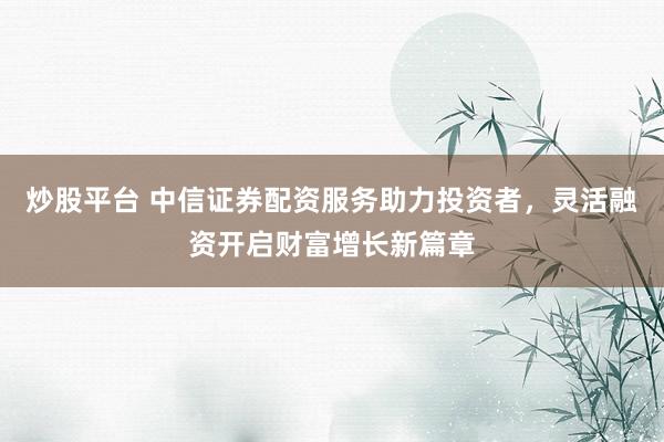 炒股平台 中信证券配资服务助力投资者，灵活融资开启财富增长新篇章