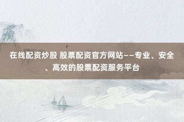 在线配资炒股 股票配资官方网站——专业、安全、高效的股票配资服务平台