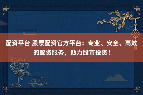 配资平台 股票配资官方平台：专业、安全、高效的配资服务，助力股市投资！