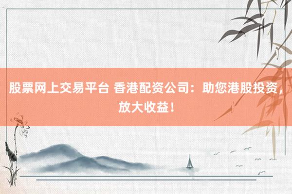股票网上交易平台 香港配资公司：助您港股投资，放大收益！