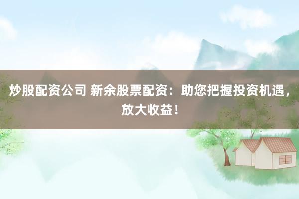 炒股配资公司 新余股票配资：助您把握投资机遇，放大收益！