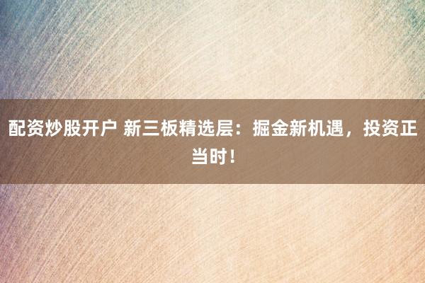 配资炒股开户 新三板精选层：掘金新机遇，投资正当时！