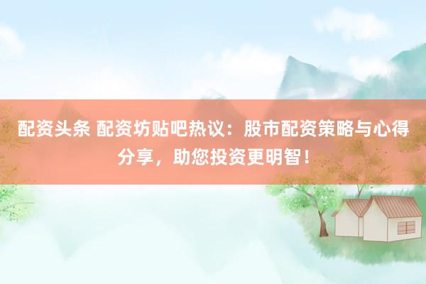 配资头条 配资坊贴吧热议：股市配资策略与心得分享，助您投资更明智！