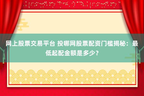 网上股票交易平台 投哪网股票配资门槛揭秘：最低起配金额是多少？