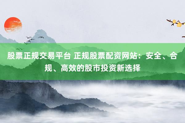 股票正规交易平台 正规股票配资网站：安全、合规、高效的股市投资新选择