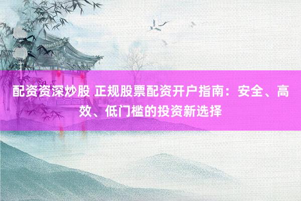 配资资深炒股 正规股票配资开户指南：安全、高效、低门槛的投资新选择