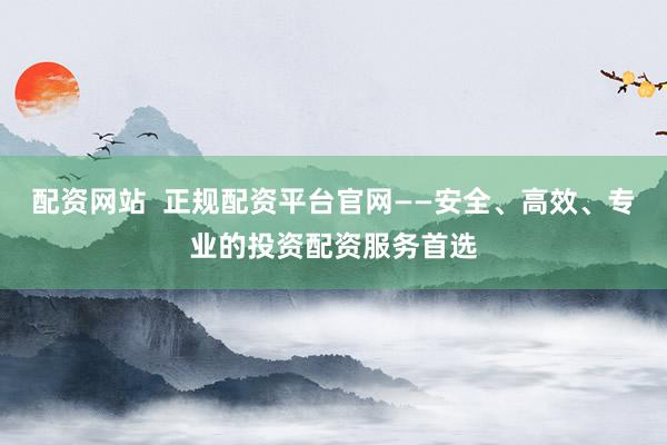 配资网站  正规配资平台官网——安全、高效、专业的投资配资服务首选