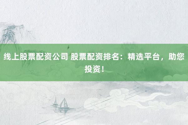 线上股票配资公司 股票配资排名：精选平台，助您投资！