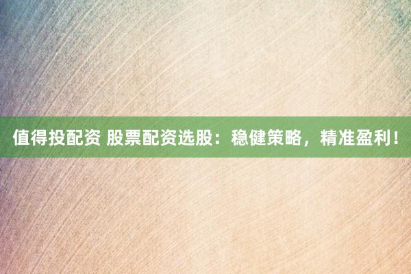 值得投配资 股票配资选股：稳健策略，精准盈利！