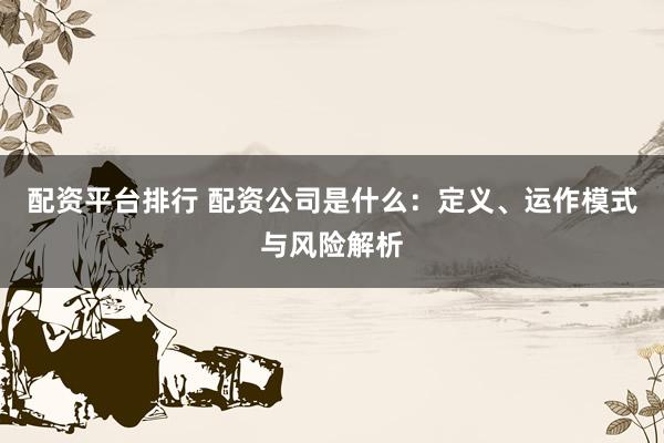 配资平台排行 配资公司是什么：定义、运作模式与风险解析