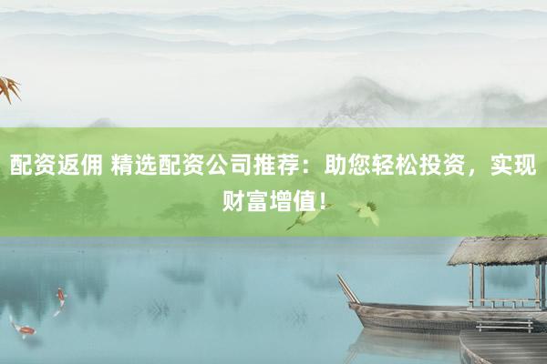 配资返佣 精选配资公司推荐：助您轻松投资，实现财富增值！