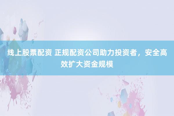 线上股票配资 正规配资公司助力投资者，安全高效扩大资金规模