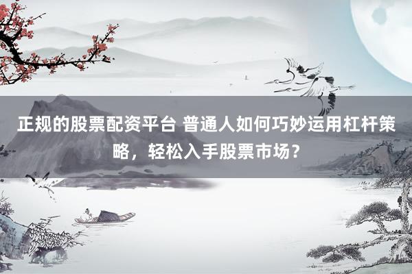 正规的股票配资平台 普通人如何巧妙运用杠杆策略，轻松入手股票市场？