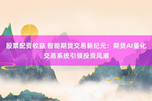 股票配资收益 智能期货交易新纪元：期货AI量化交易系统引领投资风潮