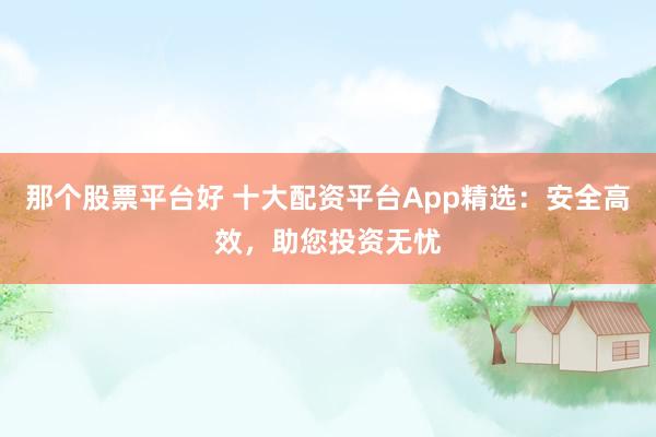 那个股票平台好 十大配资平台App精选：安全高效，助您投资无忧