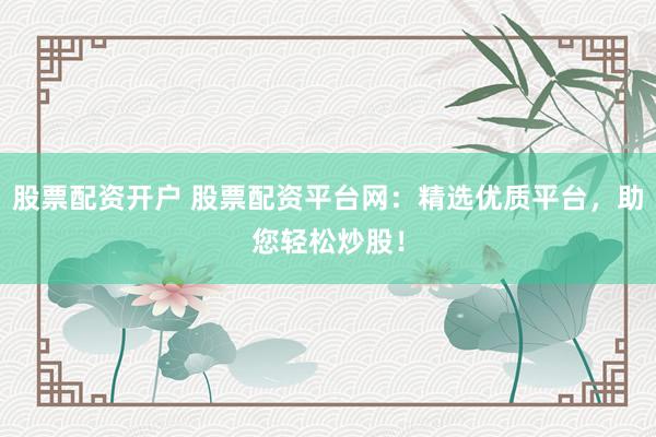 股票配资开户 股票配资平台网：精选优质平台，助您轻松炒股！