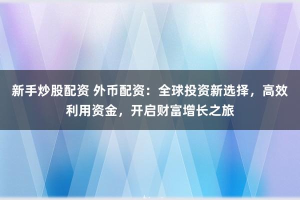 新手炒股配资 外币配资：全球投资新选择，高效利用资金，开启财富增长之旅
