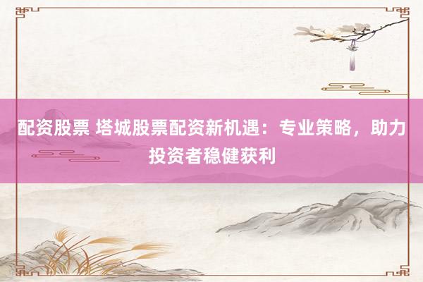 配资股票 塔城股票配资新机遇：专业策略，助力投资者稳健获利