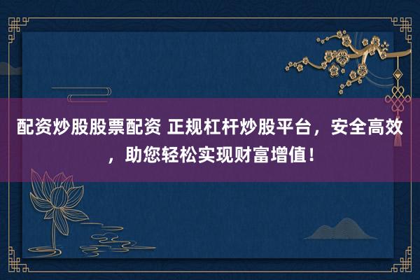 配资炒股股票配资 正规杠杆炒股平台，安全高效，助您轻松实现财富增值！