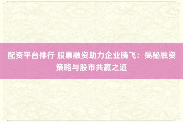 配资平台排行 股票融资助力企业腾飞：揭秘融资策略与股市共赢之道