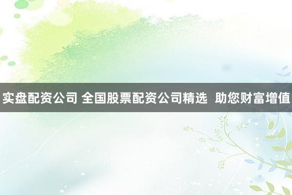 实盘配资公司 全国股票配资公司精选  助您财富增值