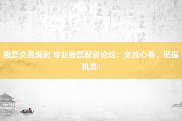 股票交易规则 专业股票配资论坛：交流心得，把握机遇！