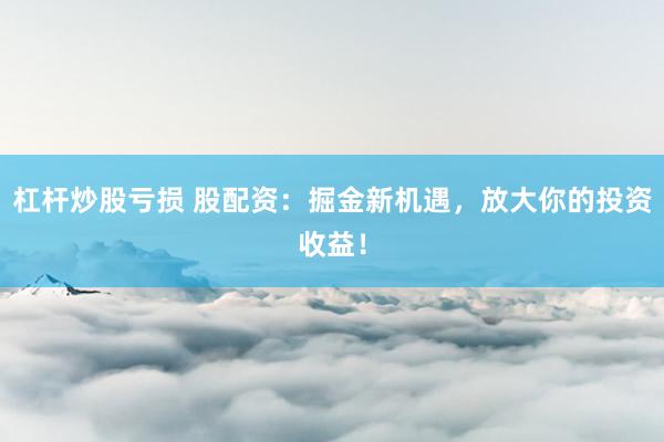杠杆炒股亏损 股配资：掘金新机遇，放大你的投资收益！