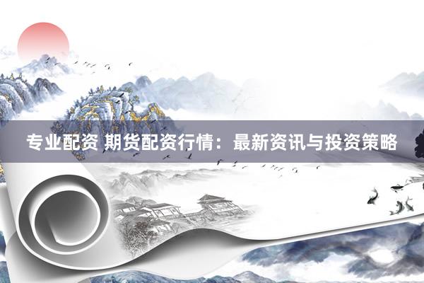 专业配资 期货配资行情：最新资讯与投资策略