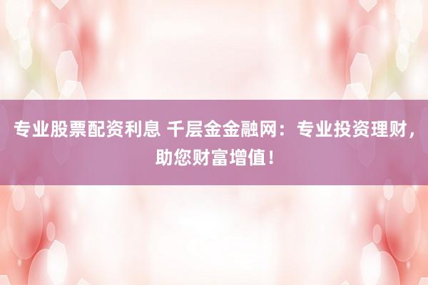 专业股票配资利息 千层金金融网：专业投资理财，助您财富增值！
