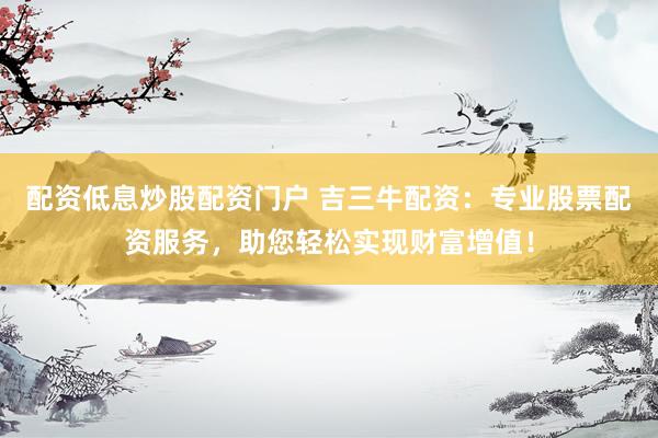 配资低息炒股配资门户 吉三牛配资：专业股票配资服务，助您轻松实现财富增值！