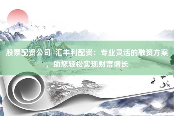 股票配资公司  汇丰利配资：专业灵活的融资方案，助您轻松实现财富增长