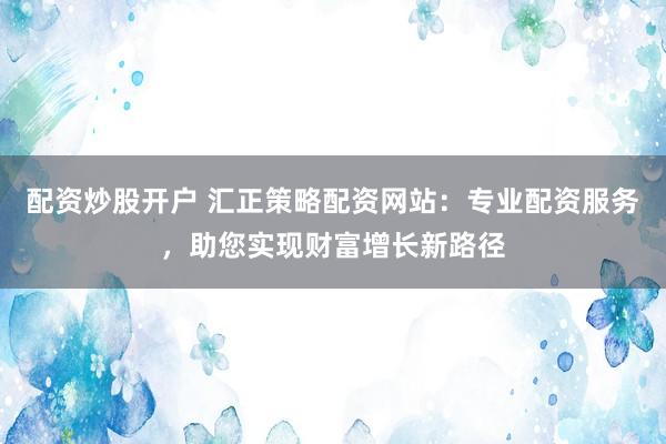 配资炒股开户 汇正策略配资网站：专业配资服务，助您实现财富增长新路径
