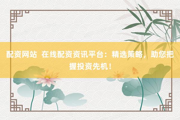 配资网站  在线配资资讯平台：精选策略，助您把握投资先机！