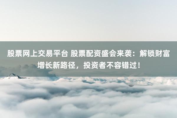 股票网上交易平台 股票配资盛会来袭：解锁财富增长新路径，投资者不容错过！