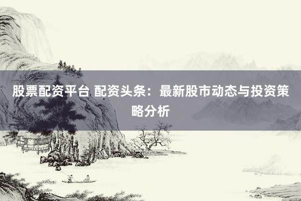 股票配资平台 配资头条：最新股市动态与投资策略分析
