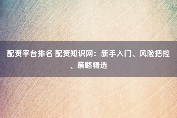 配资平台排名 配资知识网：新手入门、风险把控、策略精选