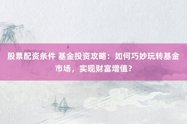 股票配资条件 基金投资攻略：如何巧妙玩转基金市场，实现财富增值？