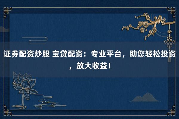 证券配资炒股 宝贷配资：专业平台，助您轻松投资，放大收益！