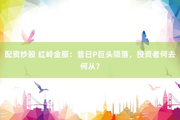 配资炒股 红岭金服：昔日P巨头陨落，投资者何去何从？