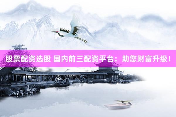 股票配资选股 国内前三配资平台：助您财富升级！