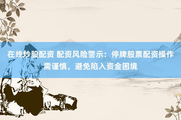 在线炒股配资 配资风险警示：停牌股票配资操作需谨慎，避免陷入资金困境