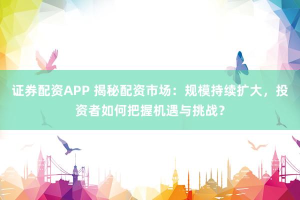 证券配资APP 揭秘配资市场：规模持续扩大，投资者如何把握机遇与挑战？