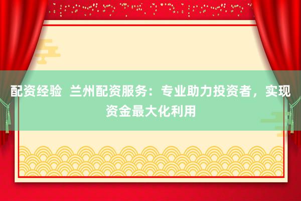 配资经验  兰州配资服务：专业助力投资者，实现资金最大化利用