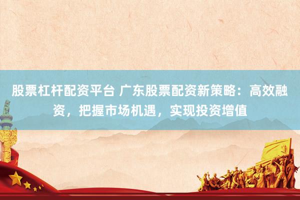 股票杠杆配资平台 广东股票配资新策略：高效融资，把握市场机遇，实现投资增值