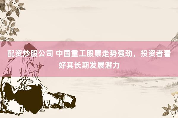 配资炒股公司 中国重工股票走势强劲，投资者看好其长期发展潜力