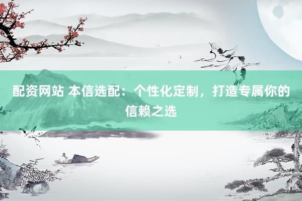 配资网站 本信选配：个性化定制，打造专属你的信赖之选
