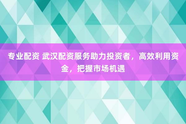 专业配资 武汉配资服务助力投资者，高效利用资金，把握市场机遇