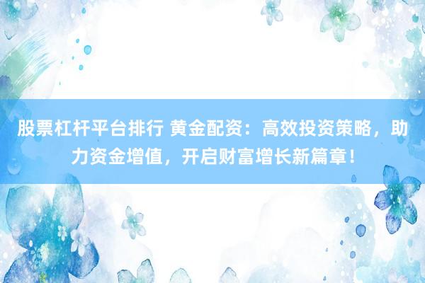 股票杠杆平台排行 黄金配资：高效投资策略，助力资金增值，开启财富增长新篇章！
